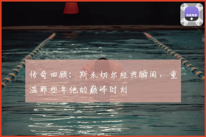 传奇回顾：斯米切尔经典瞬间，重温那些年他的巅峰时刻