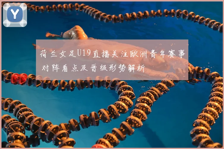 荷兰女足U19直播关注欧洲青年赛事 对阵看点及晋级形势解析