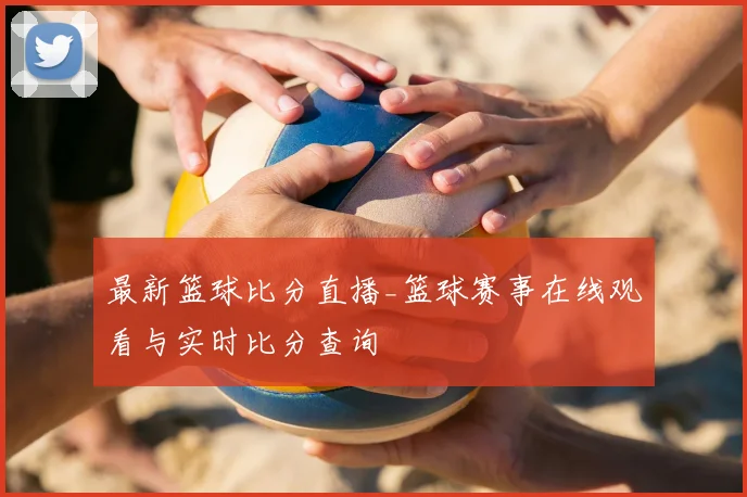最新篮球比分直播_篮球赛事在线观看与实时比分查询