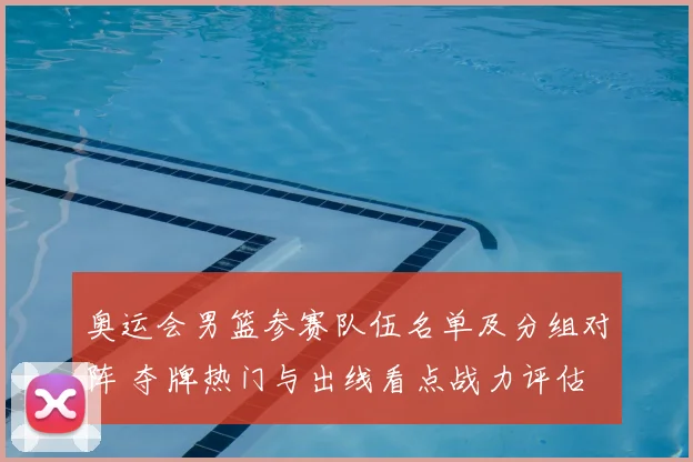 奥运会男篮参赛队伍名单及分组对阵 夺牌热门与出线看点战力评估