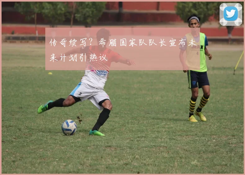 传奇续写？希腊国家队队长宣布未来计划引热议