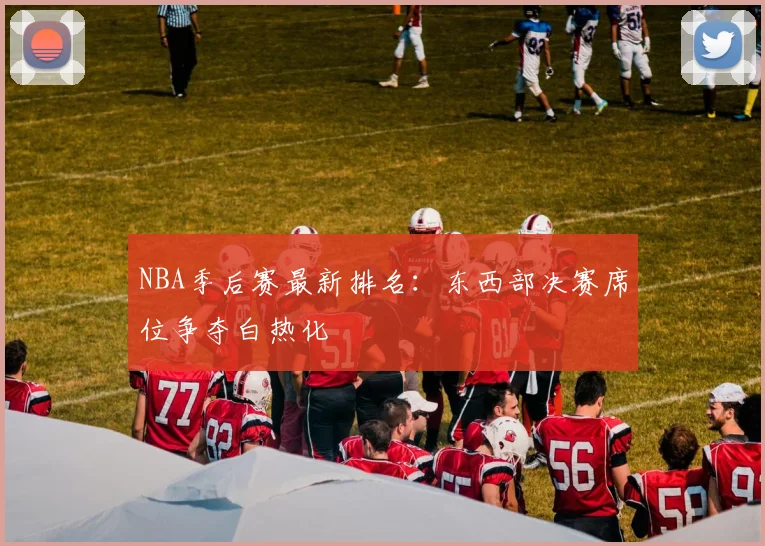 NBA季后赛最新排名:东西部决赛席位争夺白热化
