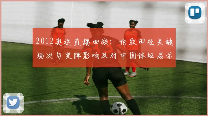 2012奥运直播回顾：伦敦田径关键场次与奖牌影响及对中国体坛启示