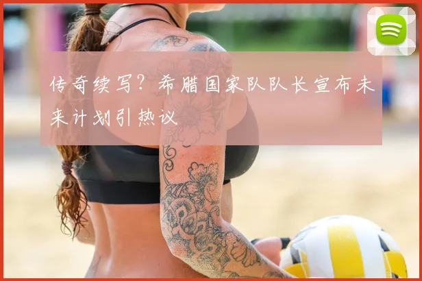 传奇续写？希腊国家队队长宣布未来计划引热议