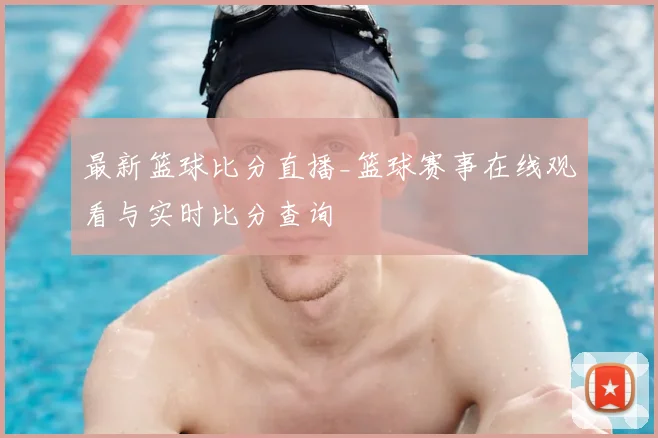 最新篮球比分直播_篮球赛事在线观看与实时比分查询