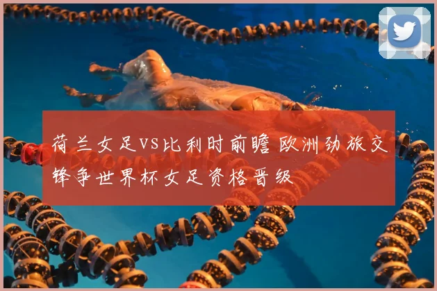 荷兰女足vs比利时前瞻 欧洲劲旅交锋争世界杯女足资格晋级