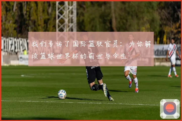 我们专访了国际篮联官员：为你解读篮球世界杯的前世与今生