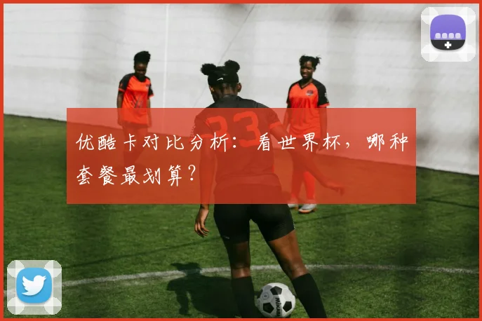 优酷卡对比分析：看世界杯，哪种套餐最划算？