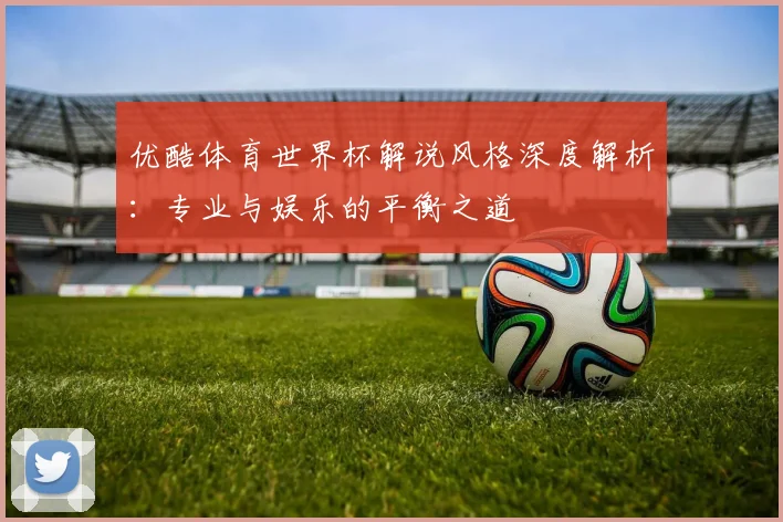 优酷体育世界杯解说风格深度解析：专业与娱乐的平衡之道