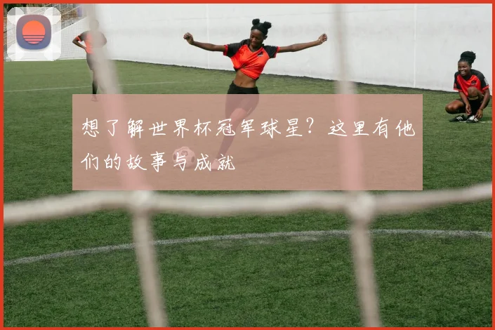 想了解世界杯冠军球星?这里有他们的故事与成就