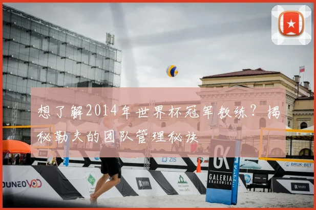 想了解2014年世界杯冠军教练？揭秘勒夫的团队管理秘诀