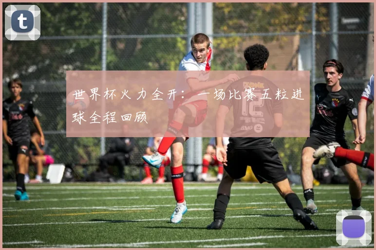 世界杯火力全开：一场比赛五粒进球全程回顾