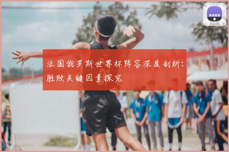 法国俄罗斯世界杯阵容深度剖析:胜败关键因素探究