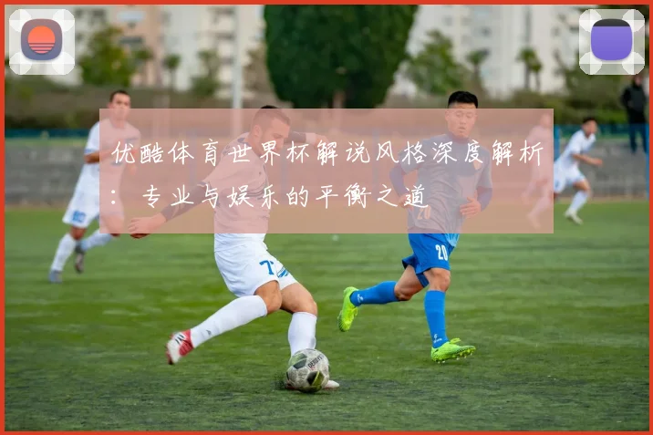 优酷体育世界杯解说风格深度解析：专业与娱乐的平衡之道