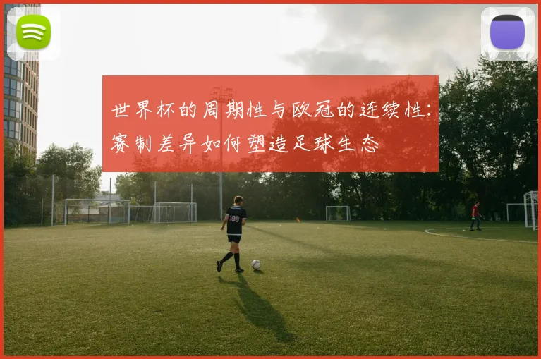 世界杯的周期性与欧冠的连续性：赛制差异如何塑造足球生态