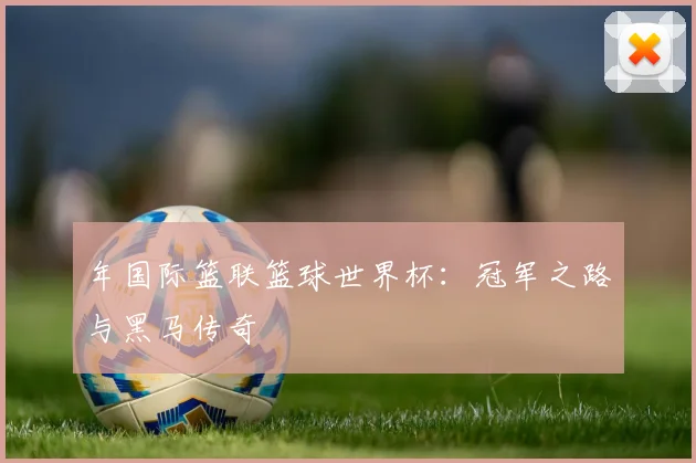 年国际篮联篮球世界杯:冠军之路与黑马传奇