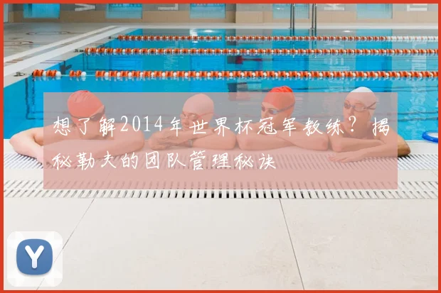 想了解2014年世界杯冠军教练?揭秘勒夫的团队管理秘诀