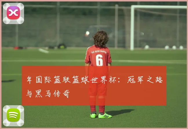 年国际篮联篮球世界杯:冠军之路与黑马传奇